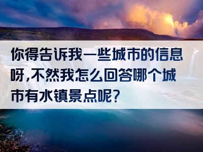 你得告诉我一些城市的信息呀，不然我怎么回答哪个城市有水镇景点呢？