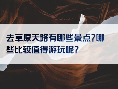 去草原天路有哪些景点？哪些比较值得游玩呢？