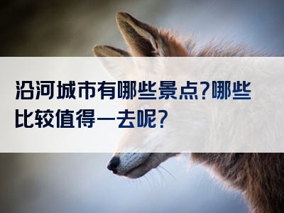 沿河城市有哪些景点？哪些比较值得一去呢？