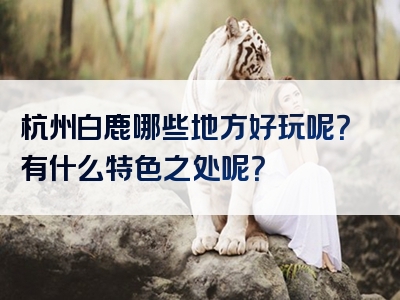 杭州白鹿哪些地方好玩呢？有什么特色之处呢？