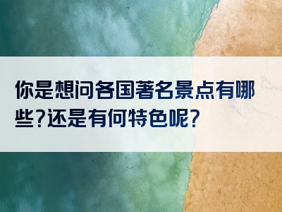 你是想问各国著名景点有哪些？还是有何特色呢？