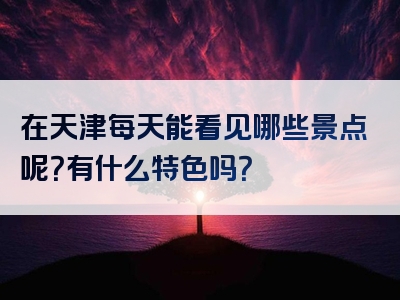 在天津每天能看见哪些景点呢？有什么特色吗？