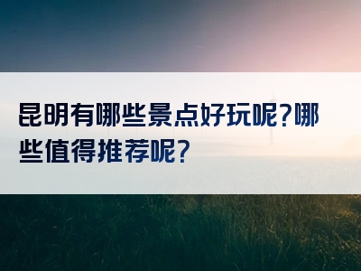 昆明有哪些景点好玩呢？哪些值得推荐呢？