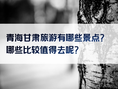 青海甘肃旅游有哪些景点？哪些比较值得去呢？
