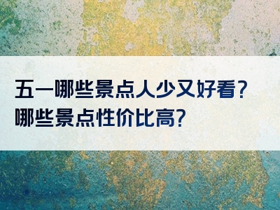 五一哪些景点人少又好看？哪些景点性价比高？