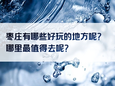 枣庄有哪些好玩的地方呢？哪里最值得去呢？