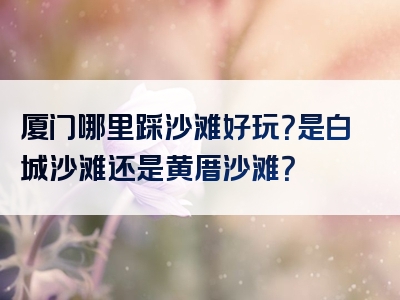 厦门哪里踩沙滩好玩？是白城沙滩还是黄厝沙滩？