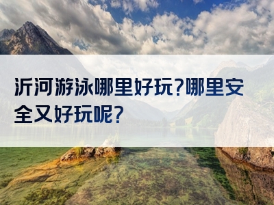 沂河游泳哪里好玩？哪里安全又好玩呢？