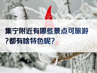 集宁附近有哪些景点可旅游？都有啥特色呢？