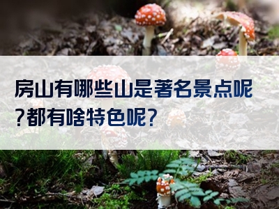 房山有哪些山是著名景点呢？都有啥特色呢？