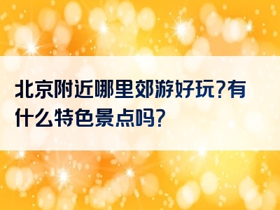 北京附近哪里郊游好玩？有什么特色景点吗？