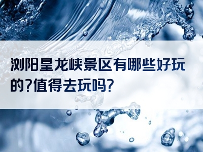 浏阳皇龙峡景区有哪些好玩的？值得去玩吗？