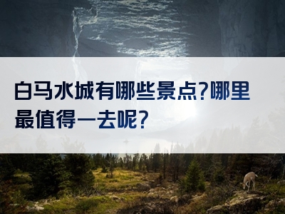 白马水城有哪些景点？哪里最值得一去呢？