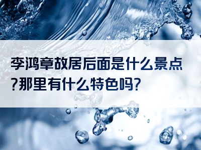 李鸿章故居后面是什么景点？那里有什么特色吗？