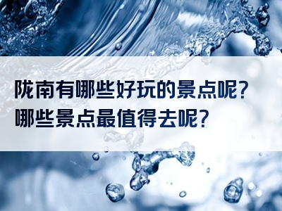陇南有哪些好玩的景点呢？哪些景点最值得去呢？