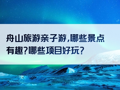 舟山旅游亲子游，哪些景点有趣？哪些项目好玩？