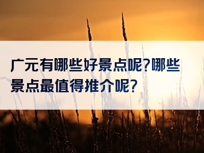 广元有哪些好景点呢？哪些景点最值得推介呢？