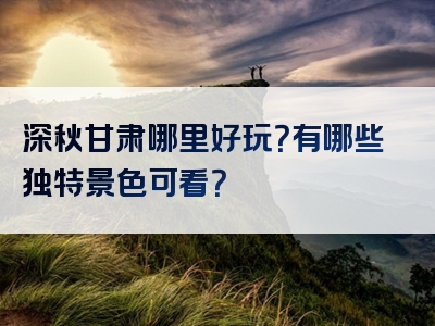 深秋甘肃哪里好玩？有哪些独特景色可看？