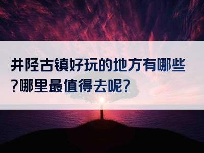 井陉古镇好玩的地方有哪些？哪里最值得去呢？