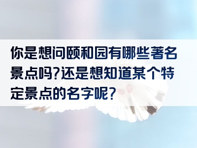 你是想问颐和园有哪些著名景点吗？还是想知道某个特定景点的名字呢？