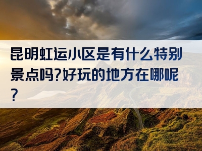 昆明虹运小区是有什么特别景点吗？好玩的地方在哪呢？