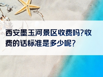 西安墨玉河景区收费吗？收费的话标准是多少呢？