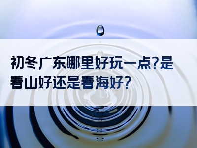 初冬广东哪里好玩一点？是看山好还是看海好？