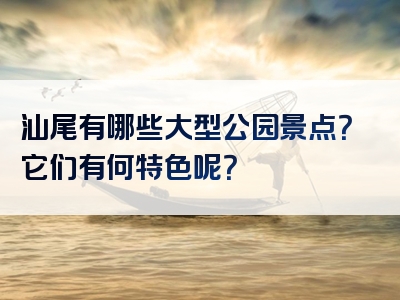汕尾有哪些大型公园景点？它们有何特色呢？
