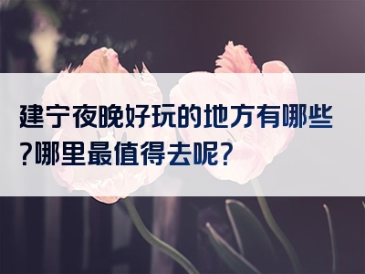 建宁夜晚好玩的地方有哪些？哪里最值得去呢？