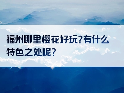 福州哪里樱花好玩？有什么特色之处呢？