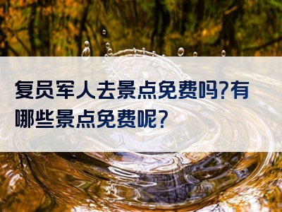 复员军人去景点免费吗？有哪些景点免费呢？