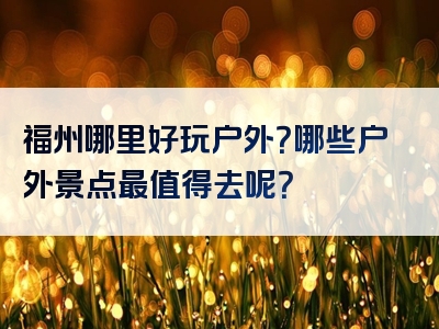 福州哪里好玩户外？哪些户外景点最值得去呢？