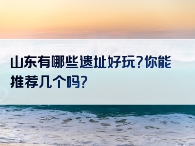 山东有哪些遗址好玩？你能推荐几个吗？