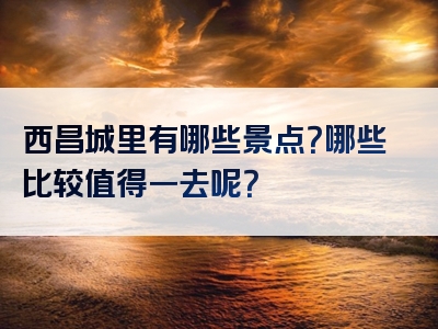 西昌城里有哪些景点？哪些比较值得一去呢？