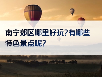 南宁郊区哪里好玩？有哪些特色景点呢？