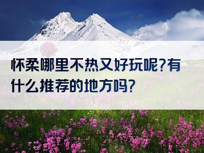 怀柔哪里不热又好玩呢？有什么推荐的地方吗？