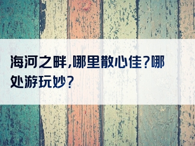 海河之畔，哪里散心佳？哪处游玩妙？