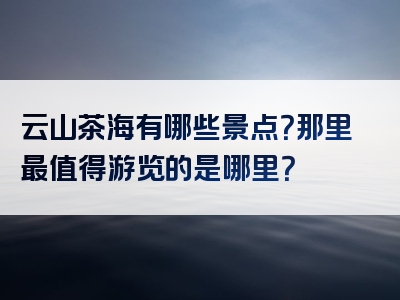 云山茶海有哪些景点？那里最值得游览的是哪里？