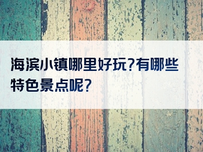 海滨小镇哪里好玩？有哪些特色景点呢？
