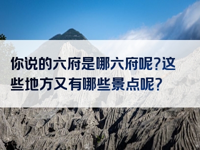 你说的六府是哪六府呢？这些地方又有哪些景点呢？