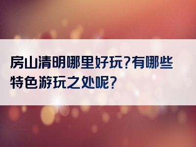 房山清明哪里好玩？有哪些特色游玩之处呢？