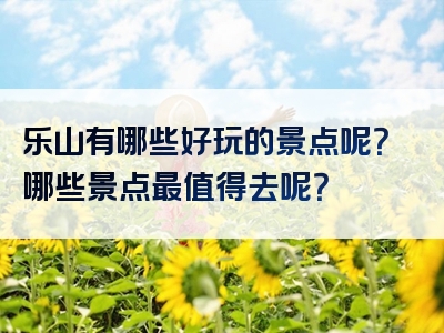 乐山有哪些好玩的景点呢？哪些景点最值得去呢？