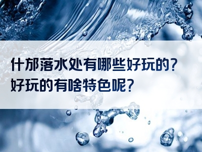 什邡落水处有哪些好玩的？好玩的有啥特色呢？