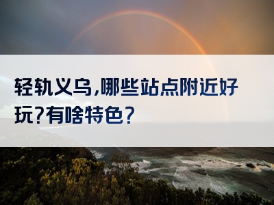 轻轨义乌，哪些站点附近好玩？有啥特色？
