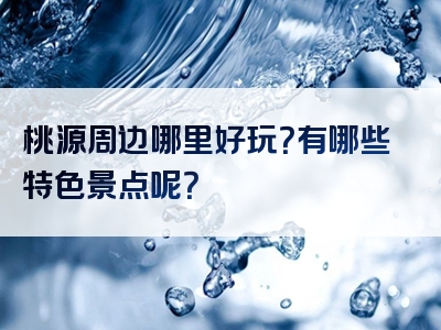 桃源周边哪里好玩？有哪些特色景点呢？