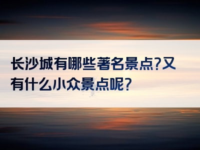 长沙城有哪些著名景点？又有什么小众景点呢？