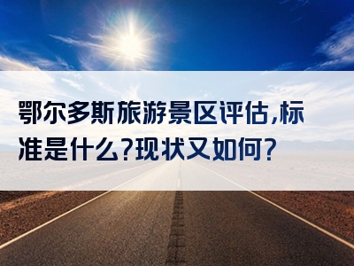 鄂尔多斯旅游景区评估，标准是什么？现状又如何？