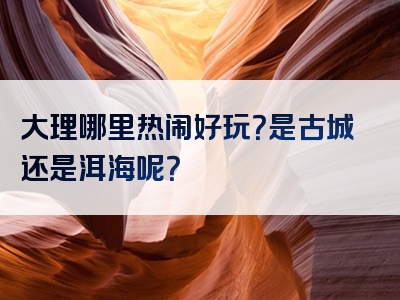 大理哪里热闹好玩？是古城还是洱海呢？