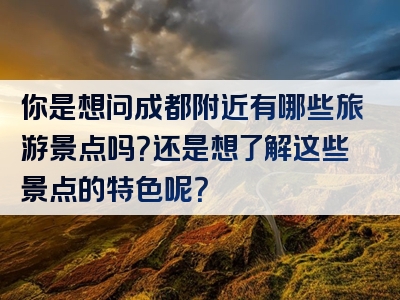 你是想问成都附近有哪些旅游景点吗？还是想了解这些景点的特色呢？