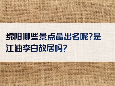 绵阳哪些景点最出名呢？是江油李白故居吗？